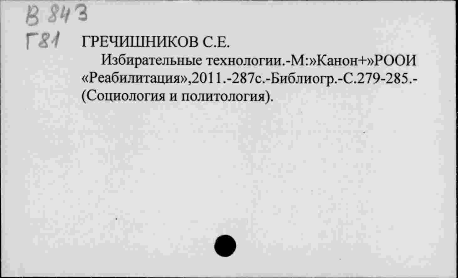 ﻿в
ГЯ ' ГРЕЧИШНИКОВ С.Е.
Избирательные технологии.-М: »Канон+»РООИ «Реабилитация»,2011.-287с.-Библиогр.-С.279-285.-(Социология и политология).